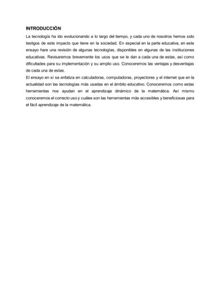 INTRODUCCIÓN 
La tecnología ha ido evolucionando a lo largo del tiempo, y cada uno de nosotros hemos sido 
testigos de este impacto que tiene en la sociedad. En especial en la parte educativa, en este 
ensayo hare una revisión de algunas tecnologías, disponibles en algunas de las instituciones 
educativas. Revisaremos brevemente los usos que se le dan a cada una de estas, así como 
dificultades para su implementación y su amplio uso. Conoceremos las ventajas y desventajas 
de cada una de estas. 
El ensayo en sí se enfatiza en calculadoras, computadoras, proyectores y el internet que en la 
actualidad son las tecnologías más usadas en el ámbito educativo. Conoceremos como estas 
herramientas nos ayudan en el aprendizaje dinámico de la matemática. Así mismo 
conoceremos el correcto uso y cuáles son las herramientas más accesibles y beneficiosas para 
el fácil aprendizaje de la matemática. 
 