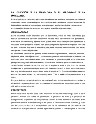 LA UTILIZACIÓN DE LA TECNOLOGÍA EN EL APRENDIZAJE DE LA 
MATEMÁTICA 
En la actualidad se ha incorporado nuevas tecnologías que ayudan al estudiante a aprender la 
matemática de una manera didáctica, aunque varias personas piensan que con la aparición de 
la tecnología convierte al estudiante es un sujeto pasivo, y reduce su nivel de razonamiento. 
A continuación, algunas herramientas tecnológicas aplicables a la matemática: 
CALCULADORAS 
En la actualidad existen diferentes tipos de calculadora, desde las más elementales que 
realizan poco más que las cuatro operaciones básicas, hasta las científicas y las graficadoras. 
Entre éstas dos últimas hay aquellas en las que se puede introducir expresiones algebraicas, e 
incluso se puede programar en ellas. Pero es muy importante aprender las reglas de cada una 
de ellas, ósea leer muy bien el instructivo para poder utilizarlas adecuadamente. Una de las 
ventajas es su fácil transportación. 
La calculadora científica nos permite realizar cálculos trigonométricos, potencias, radicales, 
logaritmos, entre otras operaciones. Con este medio podemos realizar cálculos numéricos y de 
funciones. Estas calculadoras tienen como desventaja el que solo dispone 9 a 10 caracteres 
pero para conseguir respuestas mayores a 10 caracteres debemos aplicar notación científica. 
Se encuentran también calculadoras con opción de graficar entre la más conocida de esta 
categoría es la que fue creada por la empresa Texas Instruments la TI-83, es muy necesario 
leer muy bien el manual de instrucciones antes de su utilización. En esta calculadora podemos 
escribir caracteres alfabéticos y así mismo graficas. Y se la puede utilizar para estadística, y 
física. 
En general el uso de las calculadoras es muy beneficioso ya que encontramos con rapidez y 
eficiencia la respuesta pero por otro lado convierte a los estudiantes en persona pasiva ya que 
utiliza el mínimo de esfuerzos. 
PROYECTORES 
Desde hace varias décadas atrás se ha implantado en las aulas la tecnología como lo es el 
proyector. Existen dos clases de proyectores: el proyector de video y el proyector de 
transparencias. El proyector de transparencias funciona a través de láminas de acetato. Para 
preparar las láminas es necesario seguir dos pasos: a) crear cada cuadro e imprimirlo, y b) en 
una fotocopiadora producir la transparencia. Una de las desventajas es para realizar una 
modificación en la presentación se debe repetir todo el proceso. Y una ventaja es el costo del 
 