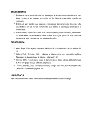 CONCLUSIONES 
 El docente debe buscar las mejores estrategias y actualizarse constantemente para 
lograr incorporar las nuevas tecnologías en la clase de matemática cuando sea 
necesario. 
 Debido al gran cambio que estamos evidenciando constantemente debemos estar 
innovándonos en las nuevas herramientas que faciliten el aprendizaje dinámico de la 
matemática. 
 Como nuestro sistema educativo está cambiando tanto padres de familia, estudiantes, 
docentes deben tomar conciencia de las nuevas tecnologías, y conocer más a fondo de 
cada una de ellas y aprovechar sus ventajas al máximo. 
BIBLIOGRAFÍA 
 Allen, Ángel, 2004, Algebra intermedia. México, Edición Pearson educación páginas 36- 
38 
 Gehring-Wolf, Christine, 1991, Algebra y trigonometría con geometría analítica, 
Naucalpan de Juárez ciudad de México, páginas 61-62 
 Herrera, 2003, Tecnologías y redes de transmisión de datos, México, Editorial Limusa, 
S.A de C.V grupo Noriega Editores, página 272 
 Toriosa, Leandro, 2000, Mensajes secretos y códigos con TI-83, San Vicente (Alicante) 
, Editorial Club Universo páginas 2-4 
LINKOGRAFÍA 
https://espanol.answers.yahoo.com/question/index?qid=20080907163010AAidwgo 

