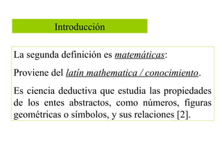 Introducción
La segunda definición es matemáticas:
Proviene del latín mathematica / conocimiento.
Es ciencia deductiva que estudia las propiedades
de los entes abstractos, como números, figuras
geométricas o símbolos, y sus relaciones [2].
 