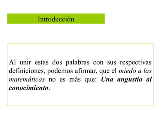 Introducción
Al unir estas dos palabras con sus respectivas
definiciones, podemos afirmar, que el miedo a las
matemáticas no es más que: Una angustia al
conocimiento.
 