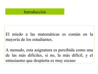 Introducción
El miedo a las matemáticas es común en la
mayoría de los estudiantes.
A menudo, esta asignatura es percibida como una
de las más difíciles, si no, la más difícil, y el
entusiasmo que despierta es muy escaso
 
