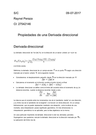 S/C 09-07-2017
Raynel Peraza
CI: 27542146
Propiedades de una Derivada direccional
Derivada direccional
La derivada direccional de f en (Xo,Yo) en la dirección de un vector unitario u= <a,b> es
si el límite existe.
Definimos la derivada direccional de un campo escalar en un punto según una dirección
marcada por el vector unitario , de la siguiente manera:
 Consideramos el desplazamiento pequeño desde en la dirección marcada por
 Calculamos el incremento en la función φ entre el punto inicial y el final
 La derivada direccional se define como el límite del cociente entre el incremento de φ y la
distancia recorrida, cuando la distancia recorrida tiende a cero.
La idea es que el cociente entre los incrementos nos da la “pendiente media” en una dirección,
y su límite nos da la “pendiente de la tangente” a la función en dicha dirección. En un campo
bidimensional, que se puede representar mediante una elevación, como la altura de una
montaña, esta interpretación posee significado geométrico. En tres dimensiones la
interpretación geométrica no es aplicable, pero la idea algebraica es la misma.
Un caso particular importante de derivada direccional lo dan las derivadas parciales.
Supongamos que queremos calcular la derivada direccional en la dirección marcada por .
La aplicación del límite nos da
 