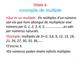 TEMA 4:

concepte de multiple
•Que és un multiple: Els múltiples d’un número
són els que hem obtingut de multiplicar eixe
número per 0, 1, 2, 3, 4, 5, ...................es adir
per números naturals.
•Exemple: múltiples de 3= 0, 3,6, 9, 12, 15, 18,
21, 24, 27, 30, 33, 36,.....
•S’escriu 3.
•Els números poden tindre infinits múltiples
1

 
