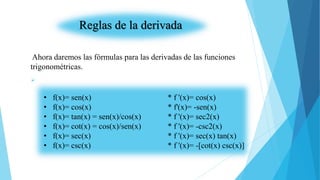Reglas de la derivada
Ahora daremos las fórmulas para las derivadas de las funciones
trigonométricas.

• f(x)= sen(x) * f '(x)= cos(x)
• f(x)= cos(x) * f'(x)= -sen(x)
• f(x)= tan(x) = sen(x)/cos(x) * f '(x)= sec2(x)
• f(x)= cot(x) = cos(x)/sen(x) * f '(x)= -csc2(x)
• f(x)= sec(x) * f '(x)= sec(x) tan(x)
• f(x)= csc(x) * f '(x)= -[cot(x) csc(x)]
 
