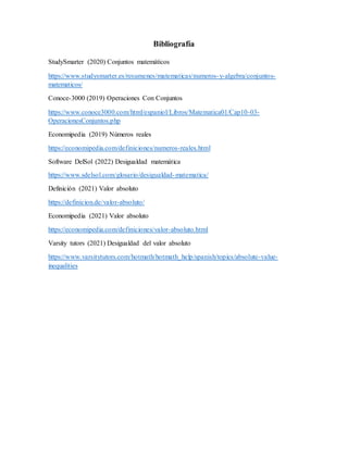 Bibliografía
StudySmarter (2020) Conjuntos matemáticos
https://www.studysmarter.es/resumenes/matematicas/numeros-y-algebra/conjuntos-
matematicos/
Conoce-3000 (2019) Operaciones Con Conjuntos
https://www.conoce3000.com/html/espaniol/Libros/Matematica01/Cap10-03-
OperacionesConjuntos.php
Economipedia (2019) Números reales
https://economipedia.com/definiciones/numeros-reales.html
Software DelSol (2022) Desigualdad matemática
https://www.sdelsol.com/glosario/desigualdad-matematica/
Definición (2021) Valor absoluto
https://definicion.de/valor-absoluto/
Economipedia (2021) Valor absoluto
https://economipedia.com/definiciones/valor-absoluto.html
Varsity tutors (2021) Desigualdad del valor absoluto
https://www.varsitytutors.com/hotmath/hotmath_help/spanish/topics/absolute-value-
inequalities
 