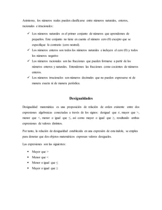 Asimismo, los números reales pueden clasificarse entre números naturales, enteros,
racionales e irracionales:
 Los números naturales es el primer conjunto de números que aprendemos de
pequeños. Este conjunto no tiene en cuenta el número cero (0) excepto que se
especifique lo contrario (cero neutral).
 Los números enteros son todos los números naturales e incluyen el cero (0) y todos
los números negativo
 Los números racionales son las fracciones que pueden formarse a partir de los
números enteros y naturales. Entendemos las fracciones como cocientes de números
enteros.
 Los números irracionales son números decimales que no pueden expresarse ni de
manera exacta ni de manera periódica.
Desigualdades
Desigualdad matemática es una proposición de relación de orden existente entre dos
expresiones algebraicas conectadas a través de los signos: desigual que ≠, mayor que >,
menor que <, menor o igual que ≤, así como mayor o igual que ≥, resultando ambas
expresiones de valores distintos.
Por tanto, la relación de desigualdad establecida en una expresión de esta índole, se emplea
para denotar que dos objetos matemáticos expresan valores desiguales.
Las expresiones son las siguientes:
 Mayor que >
 Menor que <
 Menor o igual que ≤
 Mayor o igual que ≥
 