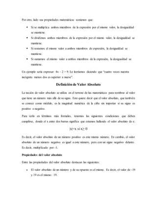 Por otro, lado sus propiedades matemáticas sostienen que:
 Si se multiplica ambos miembros de la expresión por el mismo valor, la desigualdad
se mantiene.
 Si dividimos ambos miembros de la expresión por el mismo valor, la desigualdad se
mantiene.
 Si restamos el mismo valor a ambos miembros de expresión, la desigualdad se
mantiene.
 Si sumamos el mismo valor a ambos miembros de la expresión, la desigualdad se
mantiene.
Un ejemplo sería expresar: 4x – 2 > 9. Lo leeríamos diciendo que “cuatro veces nuestra
incógnita menos dos es superior a nueve”.
Definición de Valor Absoluto
La noción de valor absoluto se utiliza en el terreno de las matemáticas para nombrar al valor
que tiene un número más allá de su signo. Esto quiere decir que el valor absoluto, que también
se conoce como módulo, es la magnitud numérica de la cifra sin importar si su signo es
positivo o negativo.
Para verlo en términos más formales, tenemos las siguientes condiciones que deben
cumplirse, donde el x entre dos barras significa que estamos hallando el valor absoluto de x:
|x|=x si x≥ 0
Es decir, el valor absoluto de un número positivo es este mismo número. En cambio, el valor
absoluto de un número negativo es igual a este número, pero con un signo negativo delante.
Es decir, multiplicado por -1.
Propiedades del valor absoluto
Entre las propiedades del valor absoluto destacan las siguientes:
 El valor absoluto de un número y de su opuesto es el mismo. Es decir, el valor de -19
y 19 es el mismo: 19.
 