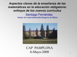 1
Aspectos claves de la enseñanza de las
matemáticas en la educación obligatoria:
enfoque de los nuevos currículos
CAP PAMPLONA
6-Mayo-2008
Santiago Fernández
Asesor de matemáticas-Berritzegune de Bilbao
 