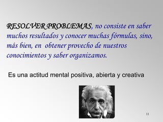 11
RESOLVER PROBLEMAS, no consiste en saber
muchos resultados y conocer muchas fórmulas, sino,
más bien, en obtener provecho de nuestros
conocimientos y saber organizamos.
Es una actitud mental positiva, abierta y creativa
 
