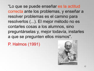 12
“Lo que se puede enseñar es la actitud
correcta ante los problemas, y enseñar a
resolver problemas es el camino para
resolverlos (...). El mejor método no es
contarles cosas a los alumnos, sino
preguntárselas y, mejor todavía, instarles
a que se pregunten ellos mismos".
P. Halmos (1991)
 