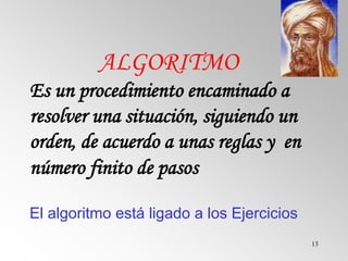 13
ALGORITMO
Es un procedimiento encaminado a
resolver una situación, siguiendo un
orden, de acuerdo a unas reglas y en
número finito de pasos
El algoritmo está ligado a los Ejercicios
 