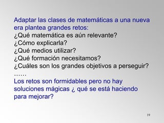 19
Adaptar las clases de matemáticas a una nueva
era plantea grandes retos:
¿Qué matemática es aún relevante?
¿Cómo explicarla?
¿Qué medios utilizar?
¿Qué formación necesitamos?
¿Cuáles son los grandes objetivos a perseguir?
……
Los retos son formidables pero no hay
soluciones mágicas ¿ qué se está haciendo
para mejorar?
 