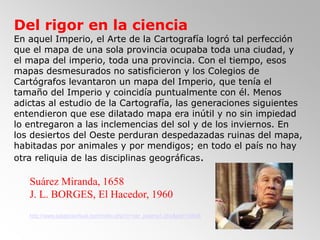 20
Del rigor en la ciencia
En aquel Imperio, el Arte de la Cartografía logró tal perfección
que el mapa de una sola provincia ocupaba toda una ciudad, y
el mapa del imperio, toda una provincia. Con el tiempo, esos
mapas desmesurados no satisficieron y los Colegios de
Cartógrafos levantaron un mapa del Imperio, que tenía el
tamaño del Imperio y coincidía puntualmente con él. Menos
adictas al estudio de la Cartografía, las generaciones siguientes
entendieron que ese dilatado mapa era inútil y no sin impiedad
lo entregaron a las inclemencias del sol y de los inviernos. En
los desiertos del Oeste perduran despedazadas ruinas del mapa,
habitadas por animales y por mendigos; en todo el país no hay
otra reliquia de las disciplinas geográficas.
Suárez Miranda, 1658
J. L. BORGES, El Hacedor, 1960
http://www.palabravirtual.com/index.php?ir=ver_poema1.php&pid=10936
 