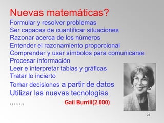 22
Nuevas matemáticas?
Formular y resolver problemas
Ser capaces de cuantificar situaciones
Razonar acerca de los números
Entender el razonamiento proporcional
Comprender y usar símbolos para comunicarse
Procesar información
Leer e interpretar tablas y gráficas
Tratar lo incierto
Tomar decisiones a partir de datos
Utilizar las nuevas tecnologías
........ Gail Burrill(2.000)
 