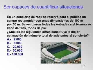 23
En un concierto de rock se reservó para el público un
campo rectangular con unas dimensiones de 100 m
por 50 m. Se vendieron todas las entradas y el terreno se
llenó de fans, todos de pie.
¿Cuál de las siguientes cifras constituye la mejor
estimación del número total de asistentes al concierto?
A.- 2.000
B.- 5.000
C.- 20.000
D.- 50.000
E.- 100.000
Ser capaces de cuantificar situaciones
 