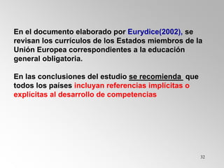 32
En el documento elaborado por Eurydice(2002), se
revisan los currículos de los Estados miembros de la
Unión Europea correspondientes a la educación
general obligatoria.
En las conclusiones del estudio se recomienda que
todos los países incluyan referencias implícitas o
explícitas al desarrollo de competencias
 