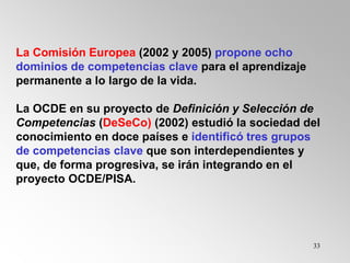 33
La Comisión Europea (2002 y 2005) propone ocho
dominios de competencias clave para el aprendizaje
permanente a lo largo de la vida.
La OCDE en su proyecto de Definición y Selección de
Competencias (DeSeCo) (2002) estudió la sociedad del
conocimiento en doce países e identificó tres grupos
de competencias clave que son interdependientes y
que, de forma progresiva, se irán integrando en el
proyecto OCDE/PISA.
 