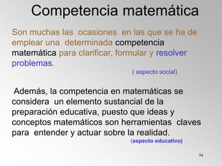 34
Son muchas las ocasiones en las que se ha de
emplear una determinada competencia
matemática para clarificar, formular y resolver
problemas.
( aspecto social)
Además, la competencia en matemáticas se
considera un elemento sustancial de la
preparación educativa, puesto que ideas y
conceptos matemáticos son herramientas claves
para entender y actuar sobre la realidad.
(aspecto educativo)
Competencia matemática
 