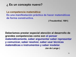36
¿ Es un concepto nuevo?
La competencia matemática:
Es una manifestación práctica de hacer matemáticas
de forma constructiva.
( Freudenthal, 1991)
Deberíamos prestar especial atención al desarrollo de
grandes competencias como son el pensar
matemáticamente, saber argumentar saber representar
y comunicar, saber resolver, saber usar técnicas
matemáticas e instrumentos y saber modelar.
Jan de Lange )
 