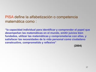 37
PISA define la alfabetización o competencia
matemática como :
“la capacidad individual para identificar y comprender el papel que
desempeñan las matemáticas en el mundo, emitir juicios bien
fundados, utilizar las matemáticas y comprometerse con ellas, y
satisfacer las necesidades de la vida personal como ciudadano
constructivo, comprometido y reflexivo”
(2004)
 