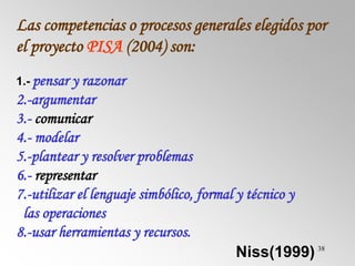 38
Las competencias o procesos generales elegidos por
el proyecto PISA (2004) son:
1.- pensar y razonar
2.-argumentar
3.- comunicar
4.- modelar
5.-plantear y resolver problemas
6.- representar
7.-utilizar el lenguaje simbólico, formal y técnico y
las operaciones
8.-usar herramientas y recursos.
Niss(1999)
 