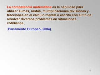 41
La competencia matemática es la habilidad para
utilizar sumas, restas, multiplicaciones,divisiones y
fracciones en el cálculo mental o escrito con el fin de
resolver diversos problemas en situaciones
cotidianas.
(Parlamento Europeo, 2004)
 