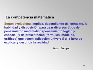 44
Según evoluciona, implica, dependiendo del contexto, la
habilidad y disposición para usar diversos tipos de
pensamiento matemático (pensamiento lógico y
espacial) y de presentación (fórmulas, modelos,
gráficos) que tienen aplicación universal a la hora de
explicar y describir la realidad.
Marco Europeo
La competencia matemática
 
