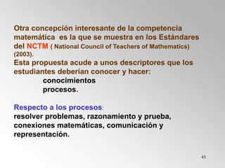 45
Otra concepción interesante de la competencia
matemática es la que se muestra en los Estándares
del NCTM ( National Council of Teachers of Mathematics)
(2003).
Esta propuesta acude a unos descriptores que los
estudiantes deberían conocer y hacer:
conocimientos
procesos.
Respecto a los procesos:
resolver problemas, razonamiento y prueba,
conexiones matemáticas, comunicación y
representación.
 