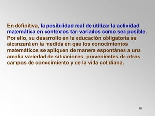 50
En definitiva, la posibilidad real de utilizar la actividad
matemática en contextos tan variados como sea posible.
Por ello, su desarrollo en la educación obligatoria se
alcanzará en la medida en que los conocimientos
matemáticos se apliquen de manera espontánea a una
amplia variedad de situaciones, provenientes de otros
campos de conocimiento y de la vida cotidiana.
 