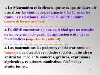 53
1. La Matemática es la ciencia que se ocupa de describir
y analizar las cantidades, el espacio y las formas, los
cambios y relaciones, así como la incertidumbre.
( partes de las matemáticas)
..................................................................................
2. Es difícil encontrar alguna actividad que no necesite
de un determinado grado de aplicación o uso de las
matemáticas (importancia y utilidad)
............................................................................
3. Las matemáticas las podemos considerar como un
lenguaje que describe realidades sociales, naturales o
abstractas, mediante números, gráficos, expresiones
algebraicas, relaciones estadísticas, fenómenos
aleatorios, etc.
 
