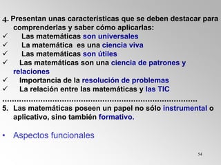 54
4. Presentan unas características que se deben destacar para
comprenderlas y saber cómo aplicarlas:
 Las matemáticas son universales
 La matemática es una ciencia viva
 Las matemáticas son útiles
 Las matemáticas son una ciencia de patrones y
relaciones
 Importancia de la resolución de problemas
 La relación entre las matemáticas y las TIC
..................................................................................
5. Las matemáticas poseen un papel no sólo instrumental o
aplicativo, sino también formativo.
• Aspectos funcionales
 