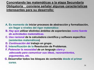 58
A. Es momento de iniciar procesos de abstracción y formalización,
sin llegar a niveles del rigor matemático
B. Hay que utilizar distintos ámbitos de experiencias como fuente
de actividades matemáticas.
C. Uso racional de la calculadora científica y software específico
(asistentes matemáticos)
D. Continuación del trabajo en grupo .
E. Intensificación de la Resolución de Problemas.
F. Potenciar la necesidad de un lenguaje claro y
adecuado para comunicar sus ideas, razonamientos,
argumentos, etc.
G. Desarrollar todos los bloques de contenido desde el primer
curso.
Concretando las matemáticas a la etapa Secundaria
Obligatoria conviene señalar algunas características
interesantes para su desarrollo:
 