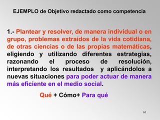 61
EJEMPLO de Objetivo redactado como competencia
1.- Plantear y resolver, de manera individual o en
grupo, problemas extraídos de la vida cotidiana,
de otras ciencias o de las propias matemáticas,
eligiendo y utilizando diferentes estrategias,
razonando el proceso de resolución,
interpretando los resultados y aplicándolos a
nuevas situaciones para poder actuar de manera
más eficiente en el medio social.
Qué + Cómo+ Para qué
 