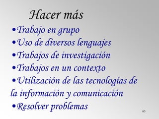 63
Hacer más
•Trabajo en grupo
•Uso de diversos lenguajes
•Trabajos de investigación
•Trabajos en un contexto
•Utilización de las tecnologías de
la información y comunicación
•Resolver problemas
 