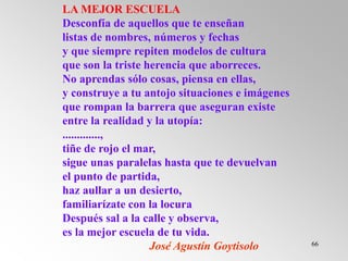66
LA MEJOR ESCUELA
Desconfía de aquellos que te enseñan
listas de nombres, números y fechas
y que siempre repiten modelos de cultura
que son la triste herencia que aborreces.
No aprendas sólo cosas, piensa en ellas,
y construye a tu antojo situaciones e imágenes
que rompan la barrera que aseguran existe
entre la realidad y la utopía:
.............,
tiñe de rojo el mar,
sigue unas paralelas hasta que te devuelvan
el punto de partida,
haz aullar a un desierto,
familiarízate con la locura
Después sal a la calle y observa,
es la mejor escuela de tu vida.
José Agustín Goytisolo
 