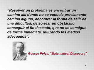 8
“Resolver un problema es encontrar un
camino allí donde no se conocía previamente
camino alguno, encontrar la forma de salir de
una dificultad, de sortear un obstáculo,
conseguir el fin deseado, que no se consigue
de forma inmediata, utilizando los medios
adecuados”.
George Polya. "Matematical Discovery".
 