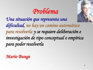 9
Problema
Una situación que representa una
dificultad, no hay un camino automático
para resolverla y se requiere deliberación e
investigación de tipo conceptual o empírica
para poder resolverla
Mario Bunge
 