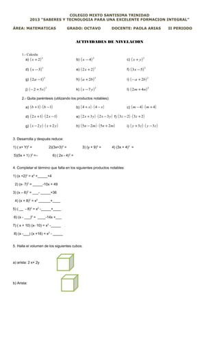 COLEGIO MIXTO SANTISIMA TRINIDAD
2013 “SABERES Y TECNOLOGIA PARA UNA EXCELENTE FORMACION INTEGRAL”
ÁREA: MATEMATICAS GRADO: OCTAVO DOCENTE: PAOLA ARIAS II PERIODO
ACTIVIDADES DE NIVELACION
1.- Calcula:
a) ( )2
2+x b) ( )2
4−x c) ( )2
yx +
d) ( )2
3−x e) ( )2
22 +x f) ( )2
53 −x
g) ( )2
12 −a h) ( )2
2ba + i) ( )2
2ba +−
j) ( )2
52 x+− k) ( )2
7 yx − l) ( )2
42 nm +
2.- Quita paréntesis (utilizando los productos notables):
a) ( ) ( )11 −⋅+ bb b) ( ) ( )xx −⋅+ 44 c) ( ) ( )44 +⋅− mm
d) ( ) ( )1212 −⋅+ xx e) ( ) ( )yxyx 3232 −⋅+ f) ( ) ( )2323 +⋅− zz
g) ( ) ( )yxyx 22 +⋅− h) ( ) ( )mnmn 2525 +⋅− i) ( ) ( )zyzy 33 −⋅+
3. Desarrolla y después reduce:
1) ( x+ Y)2
= 2)(3x+3)2
= 3) (y + 9)3
= 4) (3x + 4)3
=
5)(5x + 1) )2
=– 6) ( 2x - 4)2
=
4. Completar el término que falta en los siguientes productos notables:
1) (x +2)2
= x2
+_____+4
2) (x- 7)2
= _____-10x + 49
3) (x – 6)2
= ___- _____+36
4) (x + 8)2
= x2
______+____
5) ( __ - 8)2
= x2
-_____+____
6) (x - ___)2
= ____-14x +___
7) ( x + 10) (x- 10) = x2
-_____
8) (x -___) (x +16) = x2
- _____
5. Halla el volumen de los siguientes cubos:
a) arista: 2 x+ 2y
b) Arista:
 
