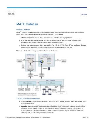 © 2013 Cisco and/or its affiliates. All rights reserved. This document is Cisco Public Information. Page 1 of 1
Data Sheet
MATE Collector
Product Overview
MATE
™
Collector software gathers and maintains information on infrastructure elements, topology, operational
states, and traffic statistics for network planning and analytics. The software:
● Offers a complete solution for offline and online data collection in a single platform.
● Integrates with Mate Design and MATE Live software for capacity planning, failure analysis, traffic
engineering, and network health and traffic trends analysis (Figure 1).
● Collects, aggregates, and correlates exported NetFlow (v5, v9), IPFIX, JFlow, CFlow, and Border Gateway
Protocol (BGP) prefix data that can be imported into business intelligence solutions.
Figure 1. MATE Collector Integrates with Mate Design and MATE Live
The MATE Collector Difference
● Comprehensive: Supports multiple vendors, including Cisco
®
, Juniper, Alcatel-Lucent, and Huawei, and
multiple data sources.
● Versatile: Supports major IP Multiprotocol Label Switching (!P/MPLS) network protocols, including Open
Shortest Path First (OSPF) v2 and v3, Intermediate System-to-Intermediate System (IS-IS), BGP, IP
multicast, Resource Reservation Protocol - Traffic Engineering (RSVP-TE), IP, and Label Distribution
Protocol (LDP), as well as Layer 2 and Layer 3 VPNs.
 