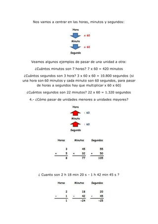 Nos vamos a centrar en las horas, minutos y segundos:
Veamos algunos ejemplos de pasar de una unidad a otra:
¿Cuántos minutos son 7 horas? 7 x 60 = 420 minutos
¿Cuántos segundos son 3 hora? 3 x 60 x 60 = 10.800 segundos (si
una hora son 60 minutos y cada minuto son 60 segundos, para pasar
de horas a segundos hay que multiplicar x 60 x 60)
¿Cuántos segundos son 22 minutos? 22 x 60 = 1.320 segundos
4.- ¿Cómo pasar de unidades menores a unidades mayores?
¿ Cuanto son 2 h 18 min 20 s - 1 h 42 min 45 s ?
 