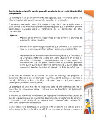 9
Estrategia de activación escolar para el tratamiento de los contenidos de difícil
comprensión
La estrategia es un acompañamiento pedagógico, que se concibe como una
alternativa de mejora continua, para la escuela y en la escuela.
El programa pretende apoyar los esfuerzos educativos que se realizan en el
aula, ofrece a los maestros experiencias pedagógicas que le permitan generar
aprendizajes integrales para el tratamiento de los contenidos de difícil
comprensión.
Objetivos:
1. Mejorar el rendimiento académico de los alumnos y alumnas de
educación inicial y básica.
2. Fortalecer los aprendizajes docentes que permitan a los profesores
resolver problemas, analizar, aplicar y producir conocimientos.
3. Implementar un modelo sistemático e integrador que fortalezca a
la Estrategia Estatal de Mejora del Logro Educativo en el que los
docentes construyan y retroalimenten sus conocimientos en
colaboración con sus pares propiciando el encuentro personal
entre quien quiera aprender una competencia y quien posee esa
competencia a través de la metodología de Relaciones Tutoras.
En el aula el maestro es el locutor, es quien se encarga de propiciar el
desarrollo intelectual de sus alumnos y alumnas, por lo anterior, el dominio y
manejo didáctico de los contenidos curriculares, son una exigencia para el
desempeño profesional del docente.
La Estrategia es una más de las acciones para la profesionalización de los
docentes de educación inicial y básica que la Secretaría de Educación
emprende.
El modelo de trabajo se fundamenta en la propuesta de relaciones tutoras, en
donde se propicia que los estudiantes desarrollen la competencia de aprender
a aprender a partir de situaciones y que se sienta acompañado y acompañe a
otros para adquirir la competencia.
Como apoyo a la Estrategia, se presenta este Cuaderno de Trabajo para el
tratamiento de los contenidos de difícil comprensión, se busca promover el
 