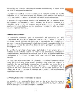 10
aprendizaje en colectivo, el acompañamiento académico y el papel activo
del maestro en y para su formación.
La práctica educativa cotidiana constituye el elemento central de nuestra
propuesta, por lo tanto, concebimos a la escuela como el espacio en donde la
capacitación se concreta como modelo de mejora de los aprendizajes.
El modelo de capacitación aspira a la formación de un profesor “tutor”
responsable y comprometido con su escuela, sus alumnos y alumnas y su
profesión. La actuación del maestro estará acompañado de un diálogo
oportuno, inventivo, ágil que permita ocasionar interrogantes a los alumnos y
reaccionar para encontrar ,,,
Estrategia Metodológica:
Los materiales diseñados para el tratamiento de contenidos de difícil
comprensión en Educación Básica es una propuesta didáctica dirigida a
docentes con el propósito de impactar el aprendizaje de los alumnos y
alumnas y mejorar el logro educativo, su implementación se realiza dentro de la
escuela y a través del colectivo docente como principal generador de
estrategias áulicas.
El papel fundamental de esta estrategia de trabajo lo llevan quienes la hacen
realidad en el contexto escolar, los maestros, así entonces su participación
comprometida y responsable es la clave para el éxito, el logro docente está
centrado en la capacidad de aprendizaje interactivo que tiene lugar en la
escuela.
Los directores serán promotores del desarrollo y participación comprometida
de los docentes en esta tarea, deberán involucrarse en el proceso y evaluar el
resultado de las actividades propuestas, intervendrán de acuerdo a la
necesidad para asegurar el éxito del colectivo, en coordinación con el
supervisor de zona verificarán y apoyarán a los docentes para que en la
planeación diaria, incluyan las actividades para la atención de los contenidos
de difícil comprensión.
La Tutoría y la asesoría académica a la escuela
La asesoría es un acompañamiento que se da a los docentes para la
comprensión e implementación de las nuevas propuestas curriculares. Su reto
está en la resignificación de conceptos y prácticas.
 