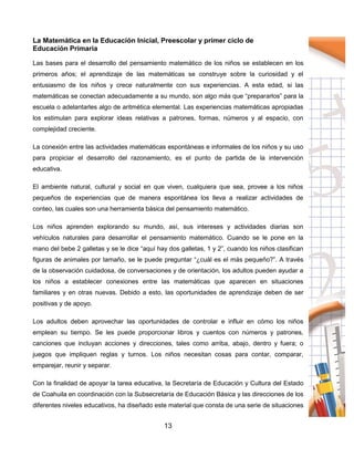 13
La Matemática en la Educación Inicial, Preescolar y primer ciclo de
Educación Primaria
Las bases para el desarrollo del pensamiento matemático de los niños se establecen en los
primeros años; el aprendizaje de las matemáticas se construye sobre la curiosidad y el
entusiasmo de los niños y crece naturalmente con sus experiencias. A esta edad, si las
matemáticas se conectan adecuadamente a su mundo, son algo más que “prepararlos” para la
escuela o adelantarles algo de aritmética elemental. Las experiencias matemáticas apropiadas
los estimulan para explorar ideas relativas a patrones, formas, números y al espacio, con
complejidad creciente.
La conexión entre las actividades matemáticas espontáneas e informales de los niños y su uso
para propiciar el desarrollo del razonamiento, es el punto de partida de la intervención
educativa.
El ambiente natural, cultural y social en que viven, cualquiera que sea, provee a los niños
pequeños de experiencias que de manera espontánea los lleva a realizar actividades de
conteo, las cuales son una herramienta básica del pensamiento matemático.
Los niños aprenden explorando su mundo, así, sus intereses y actividades diarias son
vehículos naturales para desarrollar el pensamiento matemático. Cuando se le pone en la
mano del bebe 2 galletas y se le dice “aquí hay dos galletas, 1 y 2”, cuando los niños clasifican
figuras de animales por tamaño, se le puede preguntar “¿cuál es el más pequeño?”. A través
de la observación cuidadosa, de conversaciones y de orientación, los adultos pueden ayudar a
los niños a establecer conexiones entre las matemáticas que aparecen en situaciones
familiares y en otras nuevas. Debido a esto, las oportunidades de aprendizaje deben de ser
positivas y de apoyo.
Los adultos deben aprovechar las oportunidades de controlar e influir en cómo los niños
emplean su tiempo. Se les puede proporcionar libros y cuentos con números y patrones,
canciones que incluyan acciones y direcciones, tales como arriba, abajo, dentro y fuera; o
juegos que impliquen reglas y turnos. Los niños necesitan cosas para contar, comparar,
emparejar, reunir y separar.
Con la finalidad de apoyar la tarea educativa, la Secretaría de Educación y Cultura del Estado
de Coahuila en coordinación con la Subsecretaría de Educación Básica y las direcciones de los
diferentes niveles educativos, ha diseñado este material que consta de una serie de situaciones
 
