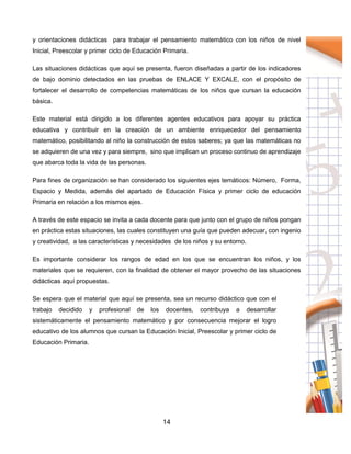 14
y orientaciones didácticas para trabajar el pensamiento matemático con los niños de nivel
Inicial, Preescolar y primer ciclo de Educación Primaria.
Las situaciones didácticas que aquí se presenta, fueron diseñadas a partir de los indicadores
de bajo dominio detectados en las pruebas de ENLACE Y EXCALE, con el propósito de
fortalecer el desarrollo de competencias matemáticas de los niños que cursan la educación
básica.
Este material está dirigido a los diferentes agentes educativos para apoyar su práctica
educativa y contribuir en la creación de un ambiente enriquecedor del pensamiento
matemático, posibilitando al niño la construcción de estos saberes; ya que las matemáticas no
se adquieren de una vez y para siempre, sino que implican un proceso continuo de aprendizaje
que abarca toda la vida de las personas.
Para fines de organización se han considerado los siguientes ejes temáticos: Número, Forma,
Espacio y Medida, además del apartado de Educación Física y primer ciclo de educación
Primaria en relación a los mismos ejes.
A través de este espacio se invita a cada docente para que junto con el grupo de niños pongan
en práctica estas situaciones, las cuales constituyen una guía que pueden adecuar, con ingenio
y creatividad, a las características y necesidades de los niños y su entorno.
Es importante considerar los rangos de edad en los que se encuentran los niños, y los
materiales que se requieren, con la finalidad de obtener el mayor provecho de las situaciones
didácticas aquí propuestas.
Se espera que el material que aquí se presenta, sea un recurso didáctico que con el
trabajo decidido y profesional de los docentes, contribuya a desarrollar
sistemáticamente el pensamiento matemático y por consecuencia mejorar el logro
educativo de los alumnos que cursan la Educación Inicial, Preescolar y primer ciclo de
Educación Primaria.
 