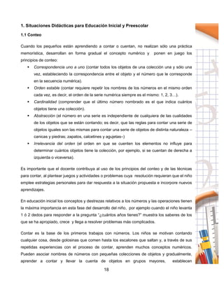 18
1. Situaciones Didácticas para Educación Inicial y Preescolar
1.1 Conteo
Cuando los pequeños están aprendiendo a contar o cuentan, no realizan sólo una práctica
memorística, desarrollan en forma gradual el concepto numérico y ponen en juego los
principios de conteo:
 Correspondencia uno a uno (contar todos los objetos de una colección una y sólo una
vez, estableciendo la correspondencia entre el objeto y el número que le corresponde
en la secuencia numérica).
 Orden estable (contar requiere repetir los nombres de los números en el mismo orden
cada vez, es decir, el orden de la serie numérica siempre es el mismo: 1, 2, 3…).
 Cardinalidad (comprender que el último número nombrado es el que indica cuántos
objetos tiene una colección).
 Abstracción (el número en una serie es independiente de cualquiera de las cualidades
de los objetos que se están contando; es decir, que las reglas para contar una serie de
objetos iguales son las mismas para contar una serie de objetos de distinta naturaleza –
canicas y piedras; zapatos, calcetines y agujetas–)
 Irrelevancia del orden (el orden en que se cuenten los elementos no influye para
determinar cuántos objetos tiene la colección, por ejemplo, si se cuentan de derecha a
izquierda o viceversa).
Es importante que el docente contribuya al uso de los principios del conteo y de las técnicas
para contar, al plantear juegos y actividades o problemas cuya resolución requieran que el niño
emplee estrategias personales para dar respuesta a la situación propuesta e incorpore nuevos
aprendizajes.
En educación inicial los conceptos y destrezas relativos a los números y las operaciones tienen
la máxima importancia en esta fase del desarrollo del niño, por ejemplo cuando el niño levanta
1 ó 2 dedos para responder a la pregunta “¿cuántos años tienes?” muestra los saberes de los
que se ha apropiado, crece y llega a resolver problemas más complicados.
Contar es la base de los primeros trabajos con números. Los niños se motivan contando
cualquier cosa, desde golosinas que comen hasta los escalones que saltan y, a través de sus
repetidas experiencias con el proceso de contar, aprenden muchos conceptos numéricos.
Pueden asociar nombres de números con pequeñas colecciones de objetos y gradualmente,
aprender a contar y llevar la cuenta de objetos en grupos mayores, establecen
 