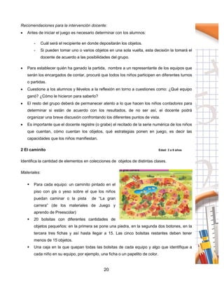 20
Recomendaciones para la intervención docente:
 Antes de iniciar el juego es necesario determinar con los alumnos:
- Cuál será el recipiente en donde depositarán los objetos.
- Si pueden tomar uno o varios objetos en una sola vuelta, esta decisión la tomará el
docente de acuerdo a las posibilidades del grupo.
 Para establecer quién ha ganado la partida, nombre a un representante de los equipos que
serán los encargados de contar, procuré que todos los niños participen en diferentes turnos
o partidas.
 Cuestione a los alumnos y llévelos a la reflexión en torno a cuestiones como: ¿Qué equipo
ganó? ¿Cómo le hicieron para saberlo?
 El resto del grupo deberá de permanecer atento a lo que hacen los niños contadores para
determinar si están de acuerdo con los resultados, de no ser así, el docente podrá
organizar una breve discusión confrontando los diferentes puntos de vista.
 Es importante que el docente registre (o grabe) el recitado de la serie numérica de los niños
que cuentan, cómo cuentan los objetos, qué estrategias ponen en juego, es decir las
capacidades que los niños manifiestan.
2 El caminito Edad: 3 a 6 años
Identifica la cantidad de elementos en colecciones de objetos de distintas clases.
Materiales:
 Para cada equipo: un caminito pintado en el
piso con gis o yeso sobre el que los niños
puedan caminar o la pista de “La gran
carrera” (de los materiales de Juego y
aprendo de Preescolar)
 20 bolsitas con diferentes cantidades de
objetos pequeños: en la primera se pone una piedra, en la segunda dos botones, en la
tercera tres fichas y así hasta llegar a 15. Las cinco bolsitas restantes deben tener
menos de 15 objetos.
 Una caja en la que quepan todas las bolsitas de cada equipo y algo que identifique a
cada niño en su equipo, por ejemplo, una ficha o un papelito de color.
 