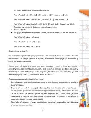 22
Por pareja: Monedas de diferente denominación
Para niños de 3 años: Dos de $ 5.00, cuatro de $ 2.00 y seis de un $ 1.00.
Para niños de 4 años: Tres de $ 5.00, cinco de $ 2.00 y siete de un $ 1.00.
Para niños de 5 años: Una de $ 10.00, dos de $ 5.00, 2 de $ 2.00 y ocho de $ 1.00.
 Televisor, reproductor de Dvd/video o pantalla y proyector.
 Taquilla y boletos.
 Por grupo: 30 Productos etiquetados (dulces, palomitas, refrescos) con los precios de:
Para niños de 3 años: 1 a 5 pesos.
Para niños de 4 años: 1 a 10 pesos.
Para niños de 5 años: 3 a 10 pesos.
Descripción de la situación:
Los alumnos se organizan por parejas; cada una debe tener $ 15.00 con monedas de diferente
denominación. Las parejas pasan a la taquilla y dicen cuánto deben pagar por sus boletos y
cuánto van a recibir de cambio.
Cuando pasan a la dulcería, la pareja elige cuatro productos y reúnen el dinero que necesitan
para comprarlos. Los alumnos calculan, como ellos deseen, la cantidad que deben de pagar y
el cambio que deben recibir; luego se les pregunta: ¿Cuánto cuesta cada producto? ¿Cuánto
tienen que pagar por todo? ¿Cuánto van a recibir de cambio?
Recomendaciones para la intervención docente:
 Con anticipación organice el espacio para jugar al cine, disponga un lugar para la taquilla, la
dulcería y la caja.
 Designe quiénes serán los encargados de la taquilla y de la dulcería, quiénes los clientes
 Es conveniente que explore los conocimientos previos de los niños y niñas acerca del valor
de las monedas, por ejemplo que las separen según su valor, cuestiónelos, ¿cuántas
monedas de un peso necesito para cambiar una moneda de cinco pesos? Si voy a pagar 9
pesos ¿con cuáles monedas puedo pagar?
 Cuando los niños juegan, observe las estrategias que utilizan para resolver los problemas y
si comprendieron la actividad.
 