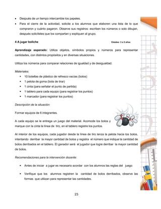 23
 Después de un tiempo intercambie los papeles.
 Para el cierre de la actividad, solicite a los alumnos que elaboren una lista de lo que
compraron y cuánto pagaron. Observe sus registros: escriben los números o solo dibujan,
después solicíteles que los compartan y expliquen al grupo.
4 A jugar boliche Edades: 3 a 5 años
Aprendizaje esperado: Utiliza objetos, símbolos propios y números para representar
cantidades, con distintos propósitos y en diversas situaciones.
Utiliza los números para comparar relaciones de igualdad y de desigualdad.
Materiales:
 10 botellas de plástico de refresco vacías (bolos)
 1 pelota de goma (bola de tirar)
 1 cinta (para señalar el punto de partida)
 1 tablero para cada equipo (para registrar los puntos)
 1 marcador (para registrar los puntos)
Descripción de la situación:
Formar equipos de 6 integrantes.
A cada equipo se le entrega un juego del material. Acomode los bolos y
marque con la cinta la línea de tiro, en el tablero registre los puntos.
Al interior de los equipos, cada jugador desde la línea de tiro lanza la pelota hacia los bolos,
intentando derribar la mayor cantidad de bolos y registra el número que indique la cantidad de
bolos derribados en el tablero. El ganador será el jugador que logre derribar la mayor cantidad
de bolos.
Recomendaciones para la intervención docente:
 Antes de iniciar a jugar es necesario acordar con los alumnos las reglas del juego
 Verifique que los alumnos registren la cantidad de bolos derribados, observe las
formas que utilizan para representar las cantidades.
 