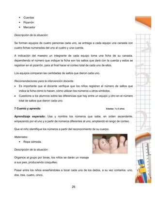 26
 Cuerdas
 Pizarrón
 Marcador
Descripción de la situación:
Se forman equipos de cuatro personas cada uno, se entrega a cada equipo una canasta con
cuatro fichas numeradas del uno al cuatro y una cuerda.
A indicación del maestro un integrante de cada equipo toma una ficha de su canasta,
dependiendo el número que indique la ficha son los saltos que dará con la cuerda y estos se
registran en el pizarrón, para al final hacer el conteo total de cada uno de ellos.
Los equipos comparan las cantidades de saltos que dieron cada uno.
Recomendaciones para la intervención docente:
 Es importante que el docente verifique que los niños registren el número de saltos que
indica la ficha cómo lo hacen, cómo utilizan los números u otros símbolos.
 Cuestione a los alumnos sobre las diferencias que hay entre un equipo y otro en el número
total de saltos que dieron cada uno.
7 Cuento y aprendo Edades: 1 a 3 años
Aprendizaje esperado: Usa y nombra los números que sabe, en orden ascendente,
empezando por el uno y a partir de números diferentes al uno, ampliando el rango de conteo.
Que el niño identifique los números a partir del reconocimiento de su cuerpo.
Materiales:
 Ropa cómoda.
Descripción de la situación:
Organice al grupo por binas, los niños se darán un masaje
a sus pies, produciendo cosquilleo.
Pasar entre los niños enseñándoles a tocar cada uno de los dedos, a su vez contarlos: uno,
dos, tres, cuatro, cinco.
 